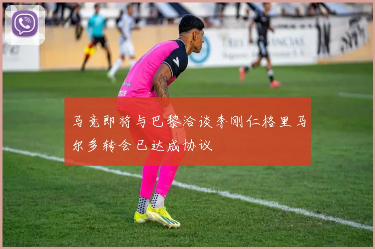马竞即将与巴黎洽谈李刚仁格里马尔多转会已达成协议