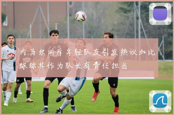 内马尔训斥年轻队友引发热议加比球称其作为队长有责任担当