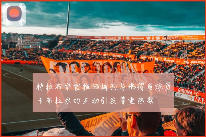 特拉布宗官推晒梅西与佛得角球员卡布拉尔的互动引发尊重热潮