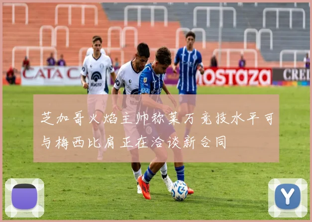 芝加哥火焰主帅称莱万竞技水平可与梅西比肩正在洽谈新合同