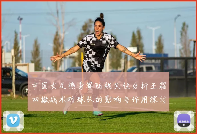 中国女足热身赛防线失位分析王霜回撤战术对球队的影响与作用探讨