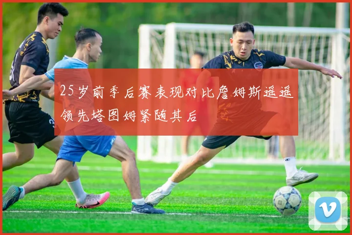 25岁前季后赛表现对比詹姆斯遥遥领先塔图姆紧随其后