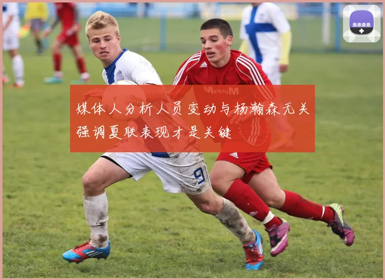 媒体人分析人员变动与杨瀚森无关强调夏联表现才是关键