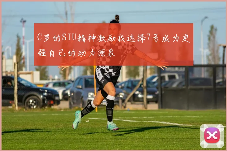 C罗的SIU精神激励我选择7号成为更强自己的动力源泉