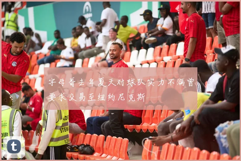 字母哥去年夏天对球队实力不满曾要求交易至纽约尼克斯