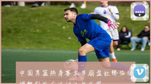 中国男篮热身赛末节崩盘杜锋临场调整引发广泛讨论与反思