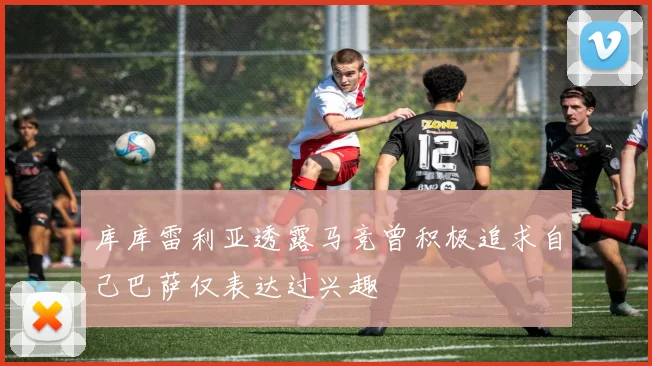 库库雷利亚透露马竞曾积极追求自己巴萨仅表达过兴趣