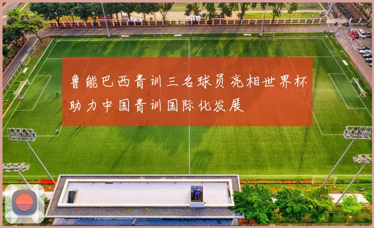 鲁能巴西青训三名球员亮相世界杯助力中国青训国际化发展
