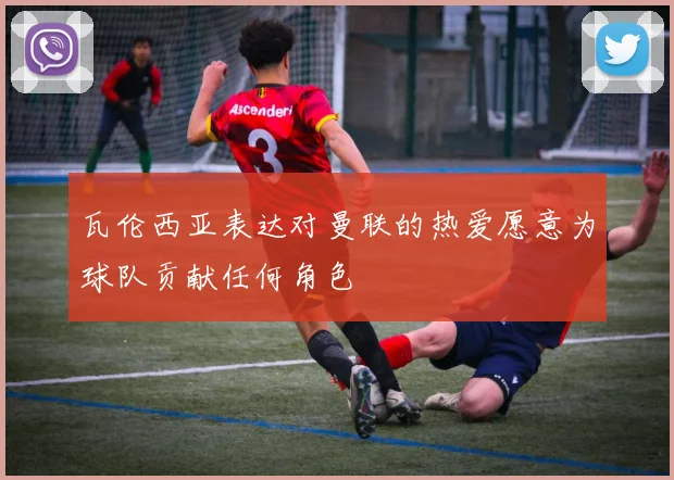 瓦伦西亚表达对曼联的热爱愿意为球队贡献任何角色