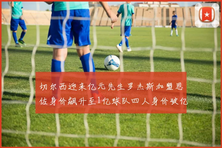 切尔西迎来亿元先生罗杰斯加盟恩佐身价飙升至1亿球队四人身价破亿