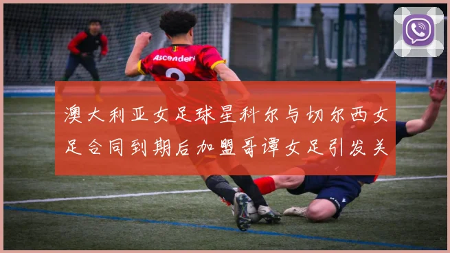 澳大利亚女足球星科尔与切尔西女足合同到期后加盟哥谭女足引发关注